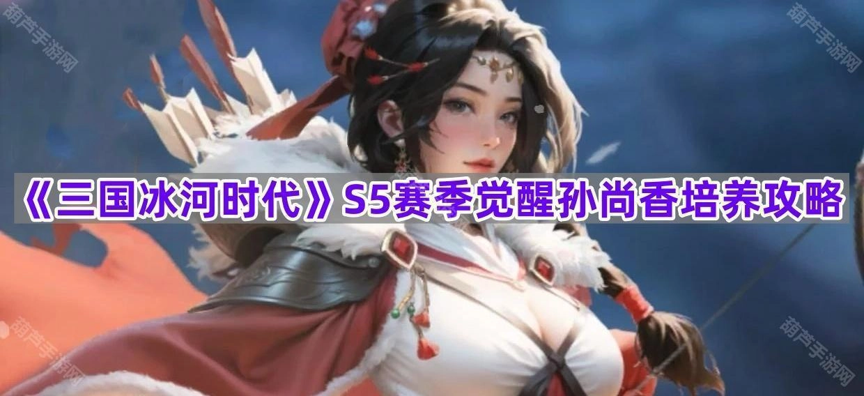 《三国冰河时代》S5赛季孙尚香觉醒培养指南